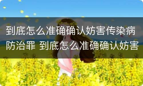 到底怎么准确确认妨害传染病防治罪 到底怎么准确确认妨害传染病防治罪行