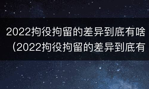 2022拘役拘留的差异到底有啥（2022拘役拘留的差异到底有啥不同）
