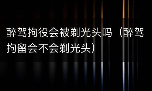 醉驾拘役会被剃光头吗（醉驾拘留会不会剃光头）