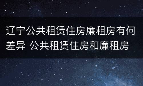 辽宁公共租赁住房廉租房有何差异 公共租赁住房和廉租房