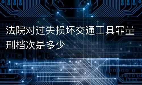 法院对过失损坏交通工具罪量刑档次是多少