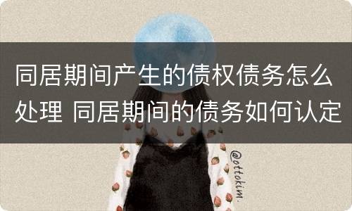 同居期间产生的债权债务怎么处理 同居期间的债务如何认定和分割