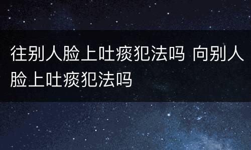 往别人脸上吐痰犯法吗 向别人脸上吐痰犯法吗