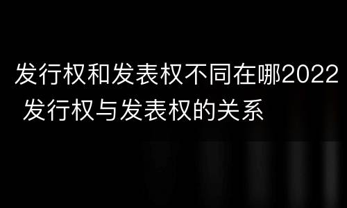 发行权和发表权不同在哪2022 发行权与发表权的关系