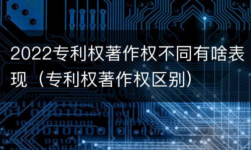2022专利权著作权不同有啥表现（专利权著作权区别）