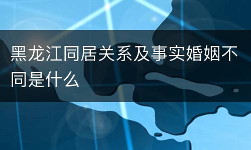 黑龙江同居关系及事实婚姻不同是什么