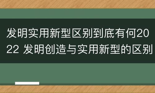 发明实用新型区别到底有何2022 发明创造与实用新型的区别