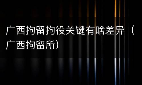 广西拘留拘役关键有啥差异（广西拘留所）