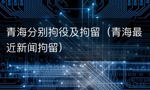 青海分别拘役及拘留（青海最近新闻拘留）