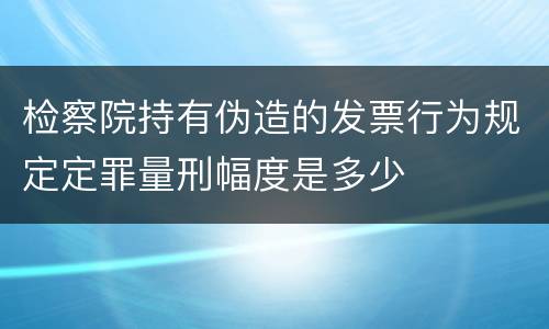 检察院持有伪造的发票行为规定定罪量刑幅度是多少