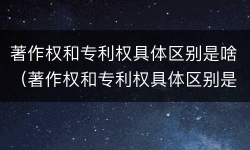 著作权和专利权具体区别是啥（著作权和专利权具体区别是啥呢）
