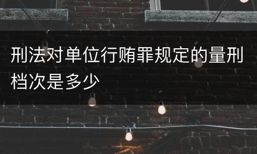 刑法对单位行贿罪规定的量刑档次是多少
