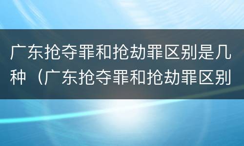 广东抢夺罪和抢劫罪区别是几种（广东抢夺罪和抢劫罪区别是几种情形）
