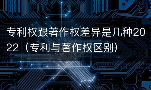 专利权跟著作权差异是几种2022（专利与著作权区别）