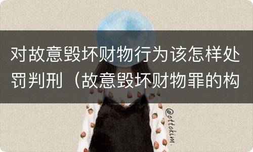 对故意毁坏财物行为该怎样处罚判刑（故意毁坏财物罪的构成要件是什么?如何处罚?）