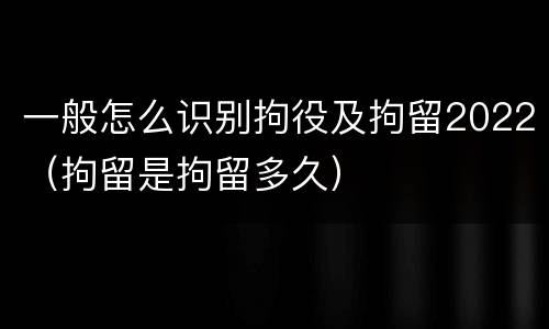 一般怎么识别拘役及拘留2022（拘留是拘留多久）