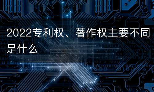 2022专利权、著作权主要不同是什么