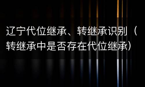 辽宁代位继承、转继承识别（转继承中是否存在代位继承）