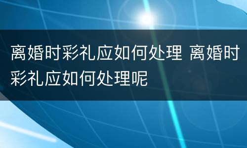 离婚时彩礼应如何处理 离婚时彩礼应如何处理呢