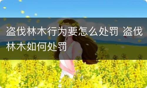 盗伐林木行为要怎么处罚 盗伐林木如何处罚