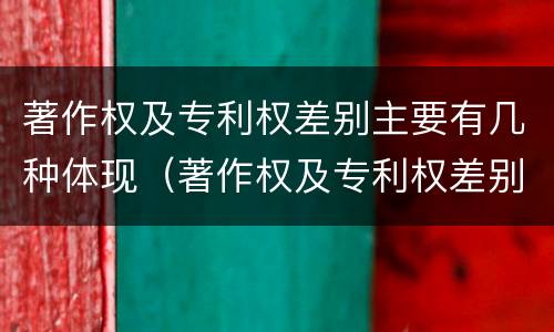著作权及专利权差别主要有几种体现（著作权及专利权差别主要有几种体现在）