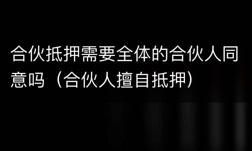合伙抵押需要全体的合伙人同意吗（合伙人擅自抵押）