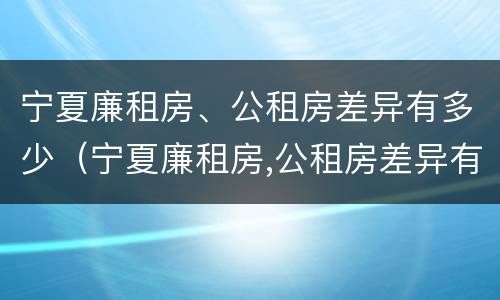 宁夏廉租房、公租房差异有多少（宁夏廉租房,公租房差异有多少年）