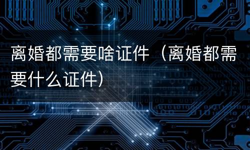 离婚都需要啥证件（离婚都需要什么证件）