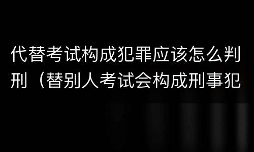 代替考试构成犯罪应该怎么判刑（替别人考试会构成刑事犯罪吗）