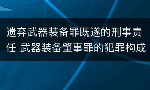 遗弃武器装备罪既遂的刑事责任 武器装备肇事罪的犯罪构成