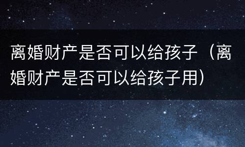 离婚财产是否可以给孩子（离婚财产是否可以给孩子用）