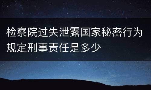 检察院过失泄露国家秘密行为规定刑事责任是多少