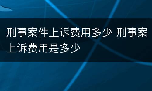 刑事案件上诉费用多少 刑事案上诉费用是多少