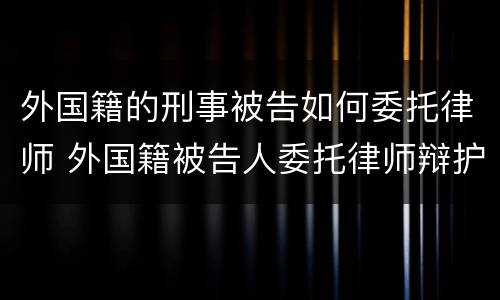 外国籍的刑事被告如何委托律师 外国籍被告人委托律师辩护