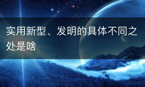 实用新型、发明的具体不同之处是啥