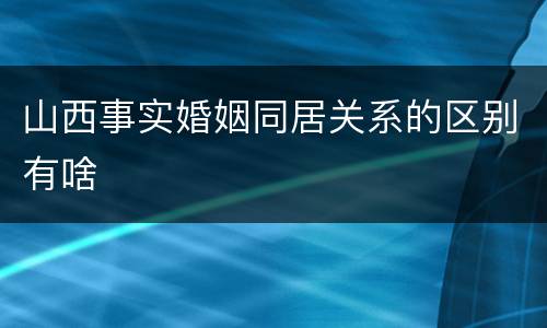 山西事实婚姻同居关系的区别有啥