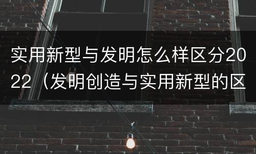 实用新型与发明怎么样区分2022（发明创造与实用新型的区别）
