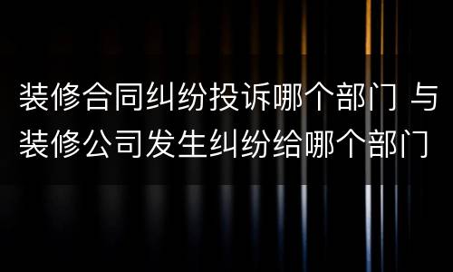 装修合同纠纷投诉哪个部门 与装修公司发生纠纷给哪个部门投诉