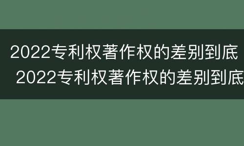 2022专利权著作权的差别到底 2022专利权著作权的差别到底多大