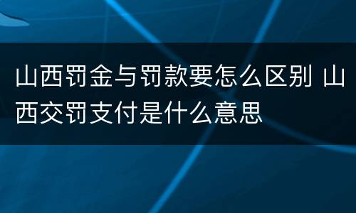 山西罚金与罚款要怎么区别 山西交罚支付是什么意思