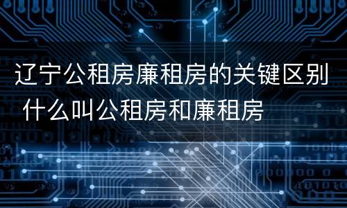 辽宁公租房廉租房的关键区别 什么叫公租房和廉租房
