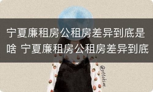 宁夏廉租房公租房差异到底是啥 宁夏廉租房公租房差异到底是啥原因