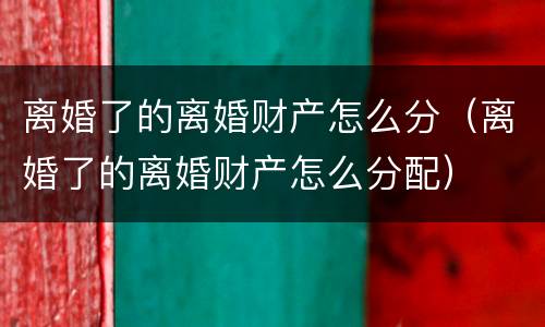 离婚了的离婚财产怎么分（离婚了的离婚财产怎么分配）