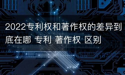 2022专利权和著作权的差异到底在哪 专利 著作权 区别