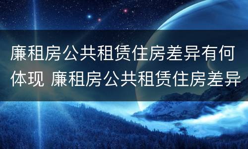 廉租房公共租赁住房差异有何体现 廉租房公共租赁住房差异有何体现及原因