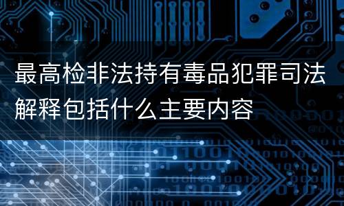 最高检非法持有毒品犯罪司法解释包括什么主要内容