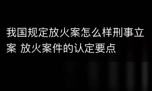 我国规定放火案怎么样刑事立案 放火案件的认定要点