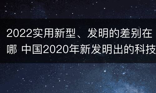 2022实用新型、发明的差别在哪 中国2020年新发明出的科技