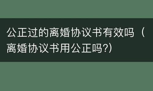 公正过的离婚协议书有效吗（离婚协议书用公正吗?）