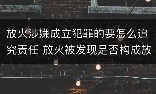 放火涉嫌成立犯罪的要怎么追究责任 放火被发现是否构成放火罪